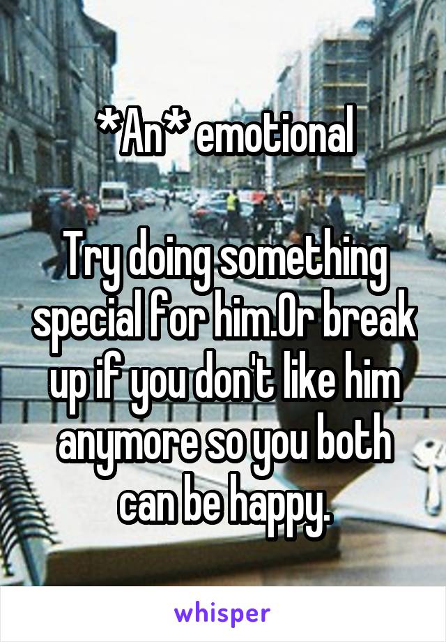 *An* emotional

Try doing something special for him.Or break up if you don't like him anymore so you both can be happy.