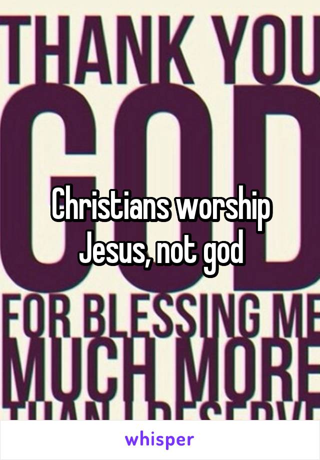 Christians worship Jesus, not god