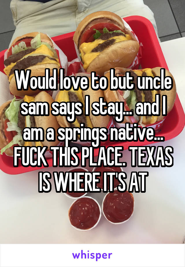 Would love to but uncle sam says I stay... and I am a springs native... FUCK THIS PLACE. TEXAS IS WHERE IT'S AT