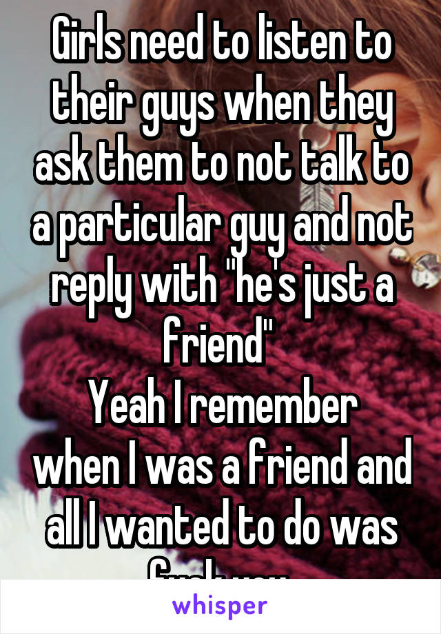 Girls need to listen to their guys when they ask them to not talk to a particular guy and not reply with "he's just a friend" 
Yeah I remember when I was a friend and all I wanted to do was fuck you 