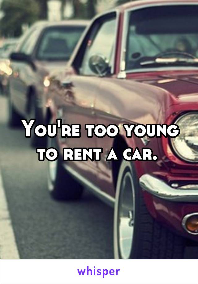 You're too young to rent a car. 