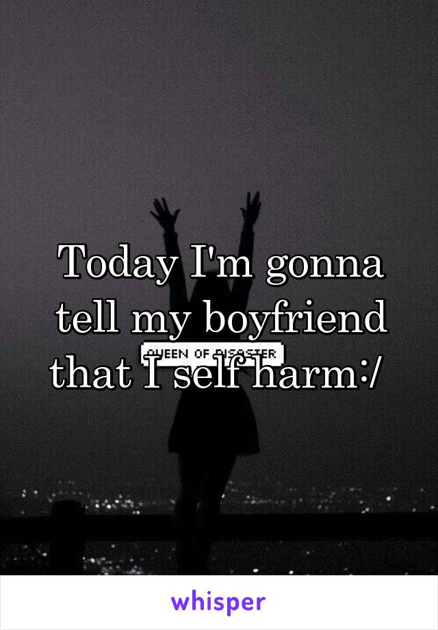 Today I'm gonna tell my boyfriend that I self harm:/ 