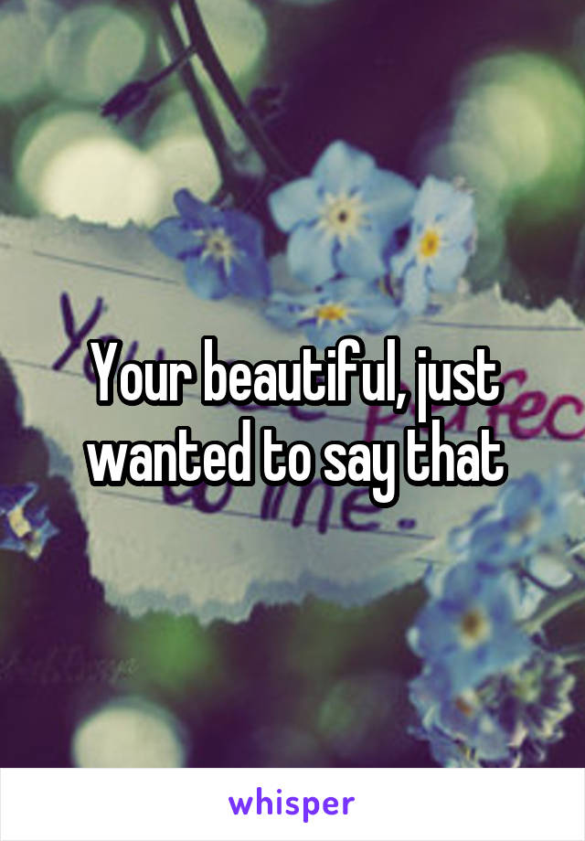 Your beautiful, just wanted to say that