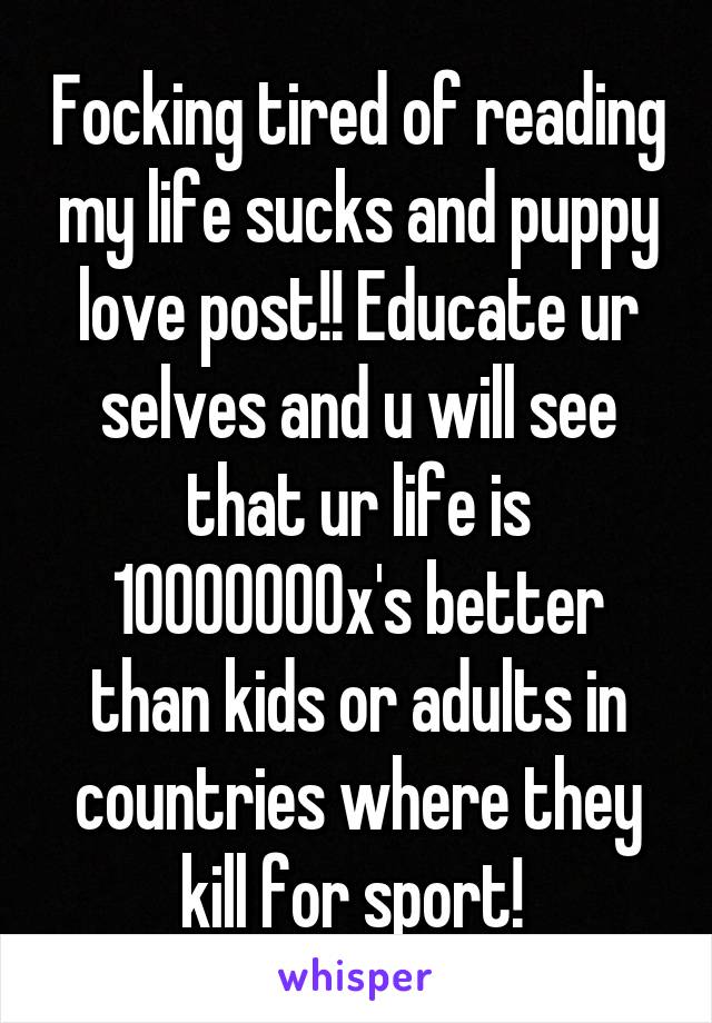 Focking tired of reading my life sucks and puppy love post!! Educate ur selves and u will see that ur life is 10000000x's better than kids or adults in countries where they kill for sport! 
