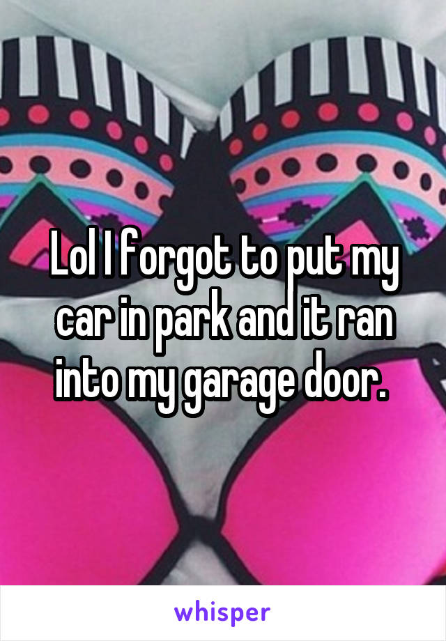 Lol I forgot to put my car in park and it ran into my garage door. 