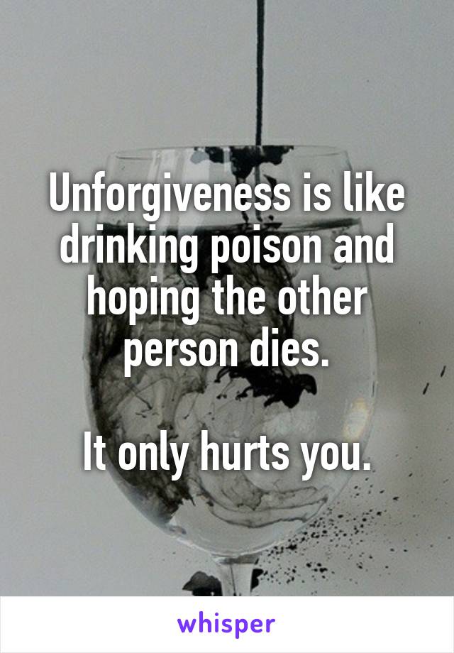 Unforgiveness is like drinking poison and hoping the other person dies.

It only hurts you.