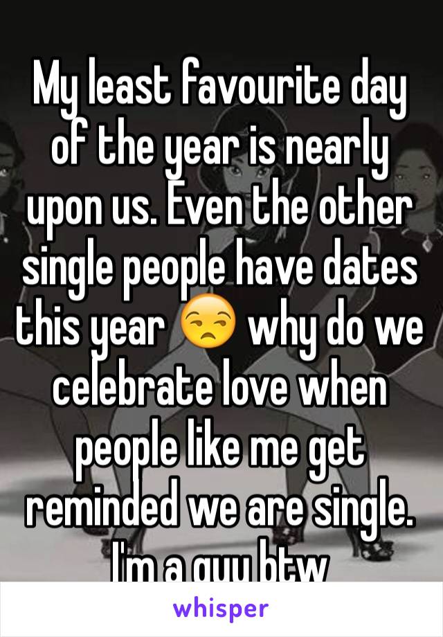 My least favourite day of the year is nearly upon us. Even the other single people have dates this year 😒 why do we celebrate love when people like me get reminded we are single. 
I'm a guy btw
