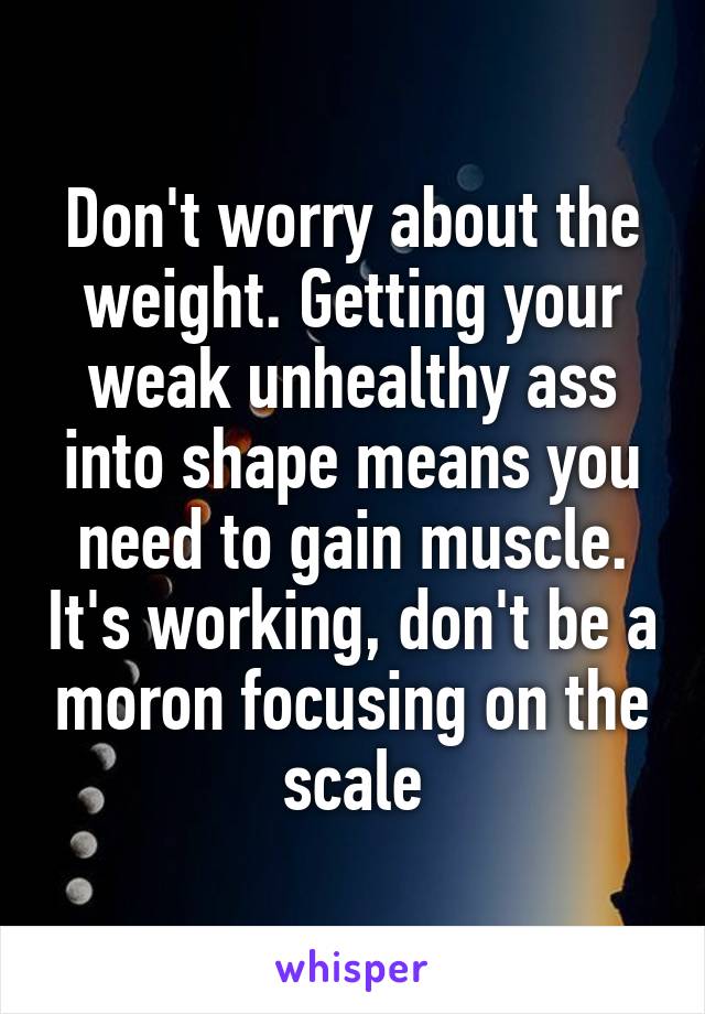 Don't worry about the weight. Getting your weak unhealthy ass into shape means you need to gain muscle. It's working, don't be a moron focusing on the scale