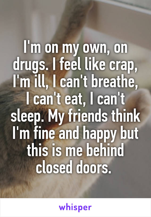 I'm on my own, on drugs. I feel like crap, I'm ill, I can't breathe, I can't eat, I can't sleep. My friends think I'm fine and happy but this is me behind closed doors. 