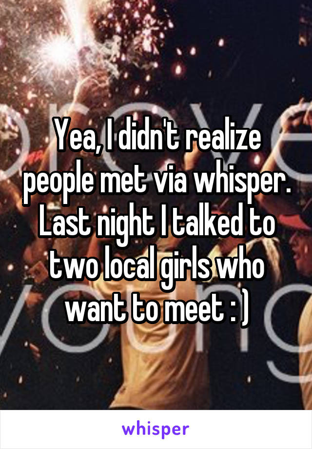 Yea, I didn't realize people met via whisper. Last night I talked to two local girls who want to meet : )
