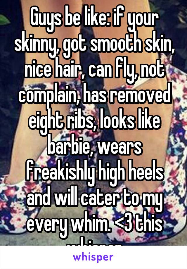 Guys be like: if your skinny, got smooth skin, nice hair, can fly, not complain, has removed eight ribs, looks like barbie, wears freakishly high heels and will cater to my every whim. <3 this whisper