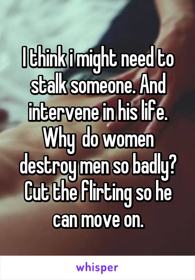 I think i might need to stalk someone. And intervene in his life. Why  do women destroy men so badly? Cut the flirting so he can move on.