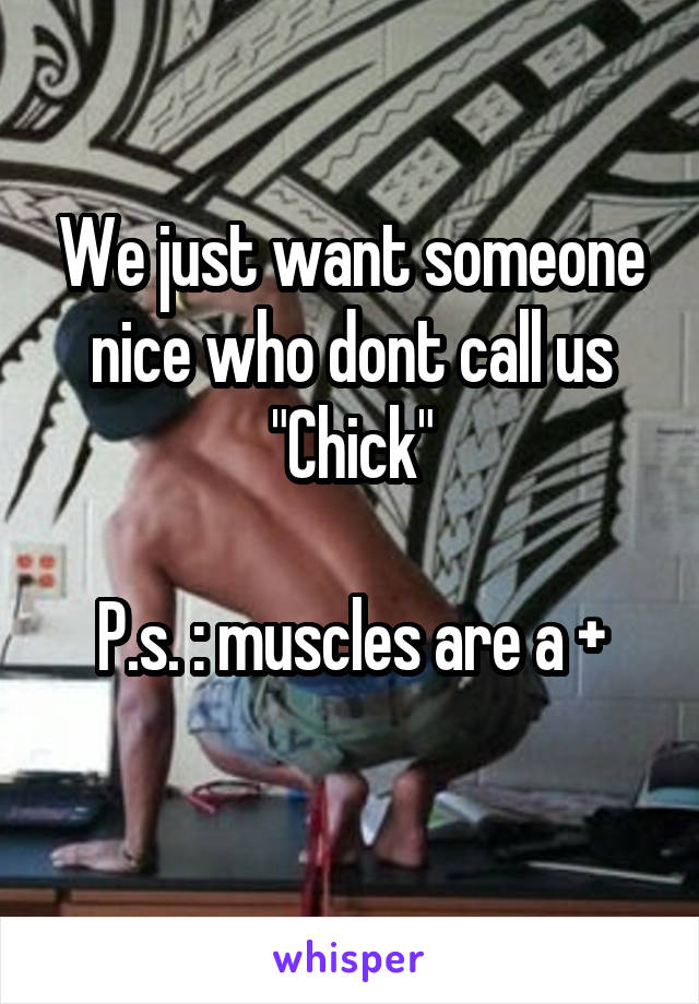 We just want someone nice who dont call us "Chick"

P.s. : muscles are a +
