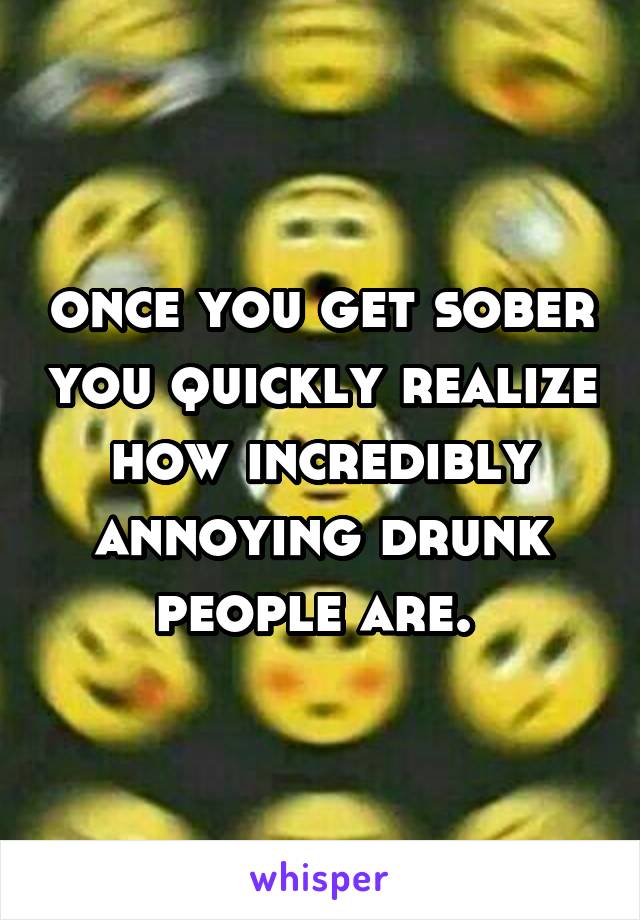 once you get sober you quickly realize how incredibly annoying drunk people are. 