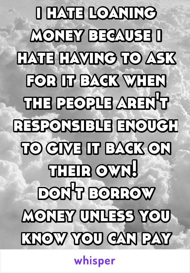 i hate loaning money because i hate having to ask for it back when the people aren't responsible enough to give it back on their own! 
don't borrow money unless you know you can pay it back!!! 