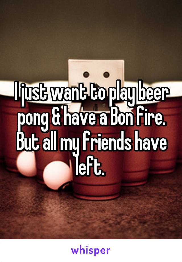 I just want to play beer pong & have a Bon fire. But all my friends have left. 