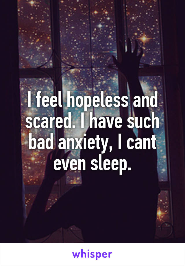 I feel hopeless and scared. I have such bad anxiety, I cant even sleep.