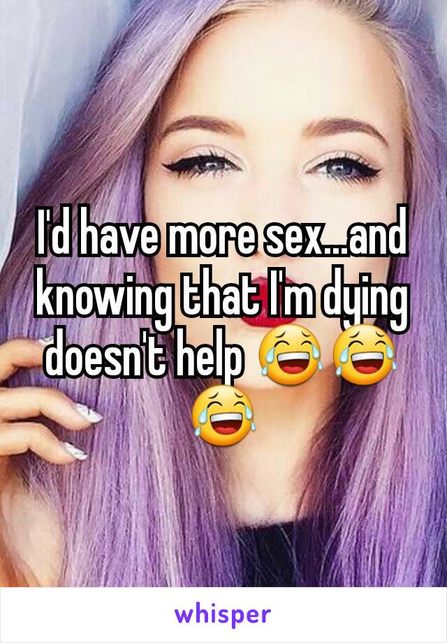 I'd have more sex...and knowing that I'm dying doesn't help 😂😂😂