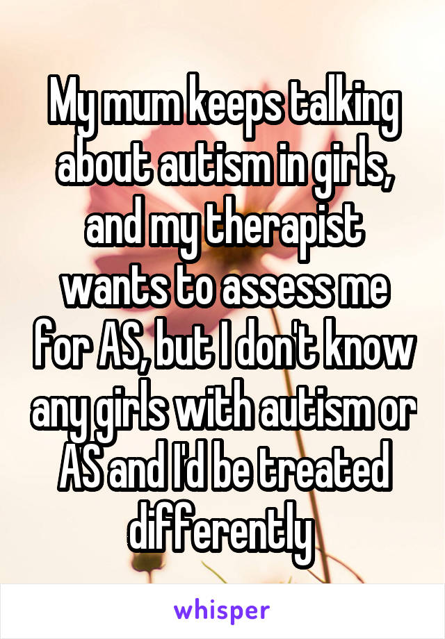 My mum keeps talking about autism in girls, and my therapist wants to assess me for AS, but I don't know any girls with autism or AS and I'd be treated differently 