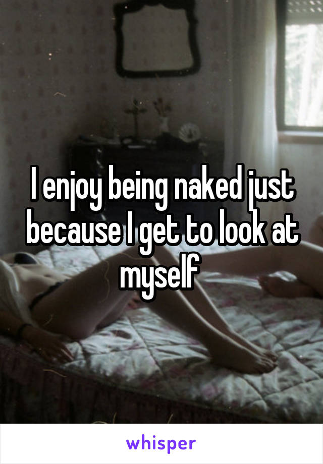 I enjoy being naked just because I get to look at myself 
