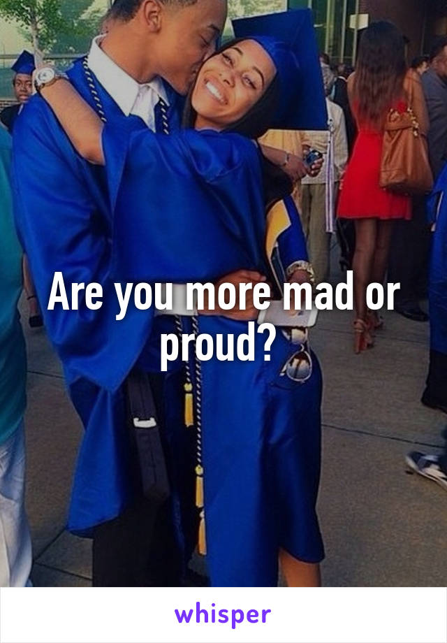 Are you more mad or proud? 