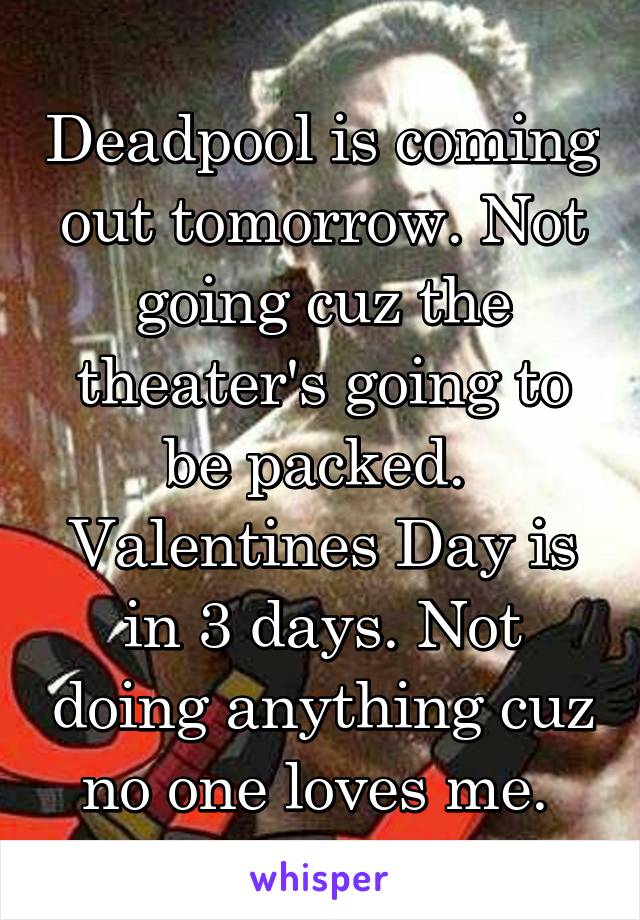 Deadpool is coming out tomorrow. Not going cuz the theater's going to be packed. 
Valentines Day is in 3 days. Not doing anything cuz no one loves me. 
