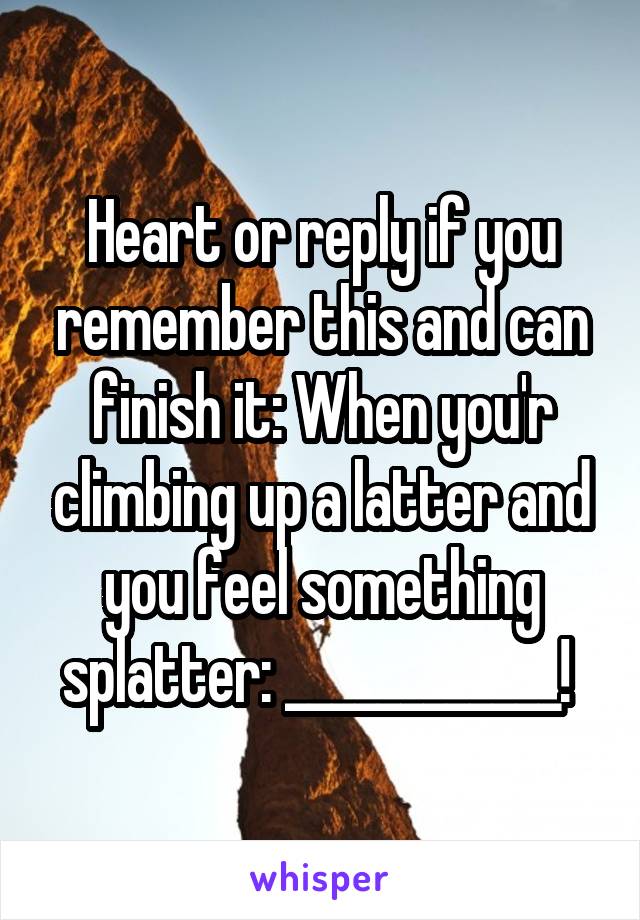 Heart or reply if you remember this and can finish it: When you'r climbing up a latter and you feel something splatter: ____________! 