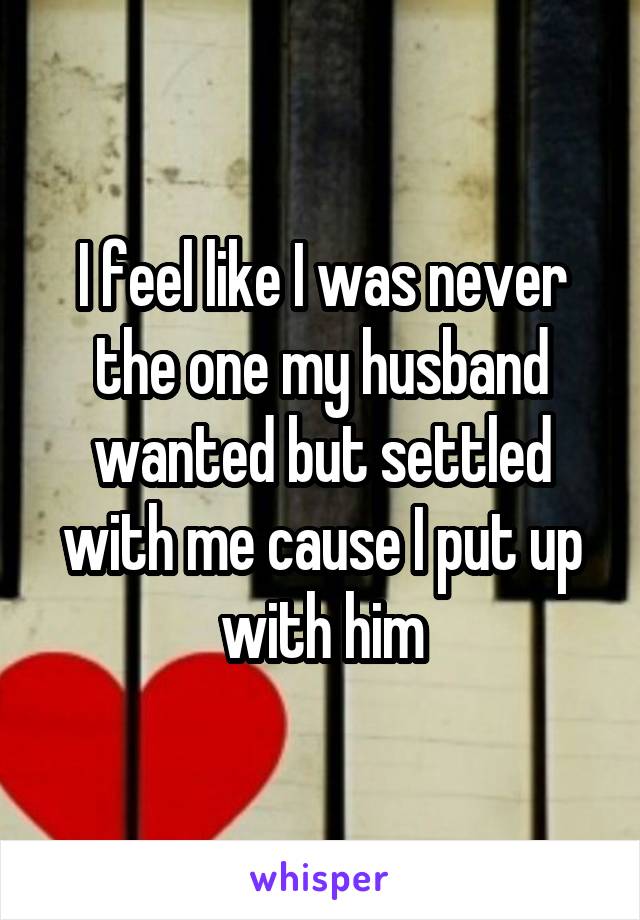 I feel like I was never the one my husband wanted but settled with me cause I put up with him
