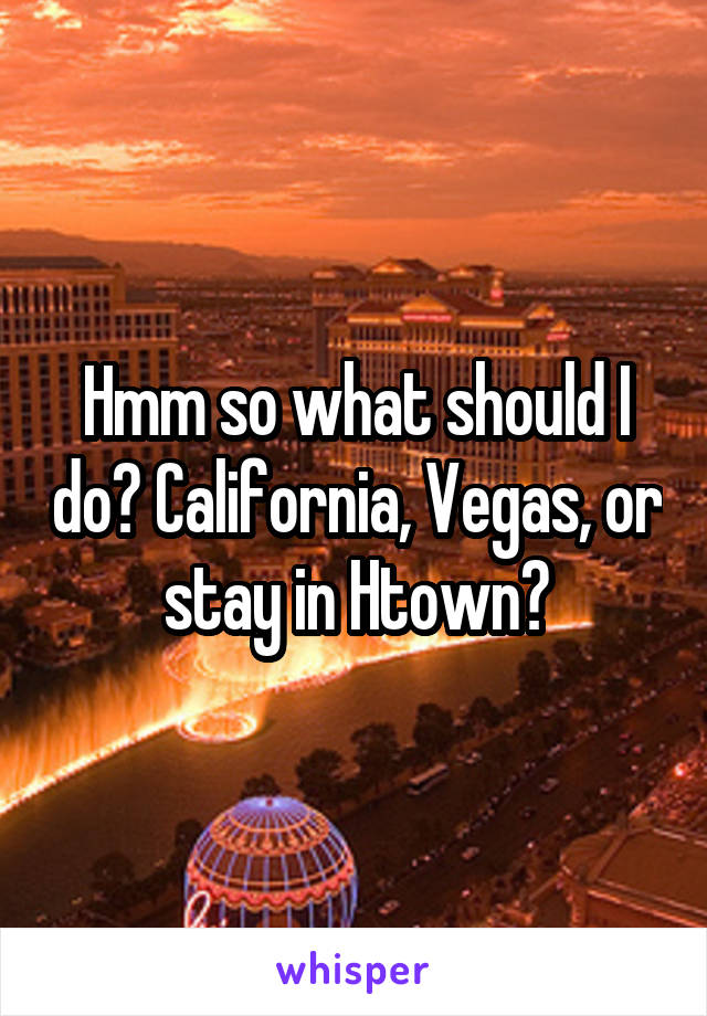 Hmm so what should I do? California, Vegas, or stay in Htown?