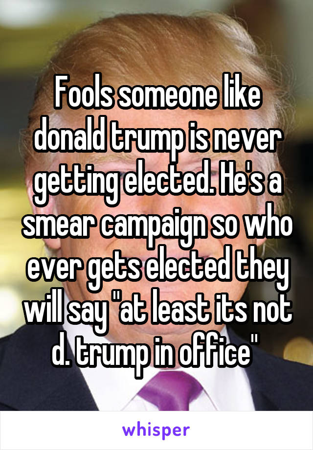 Fools someone like donald trump is never getting elected. He's a smear campaign so who ever gets elected they will say "at least its not d. trump in office" 
