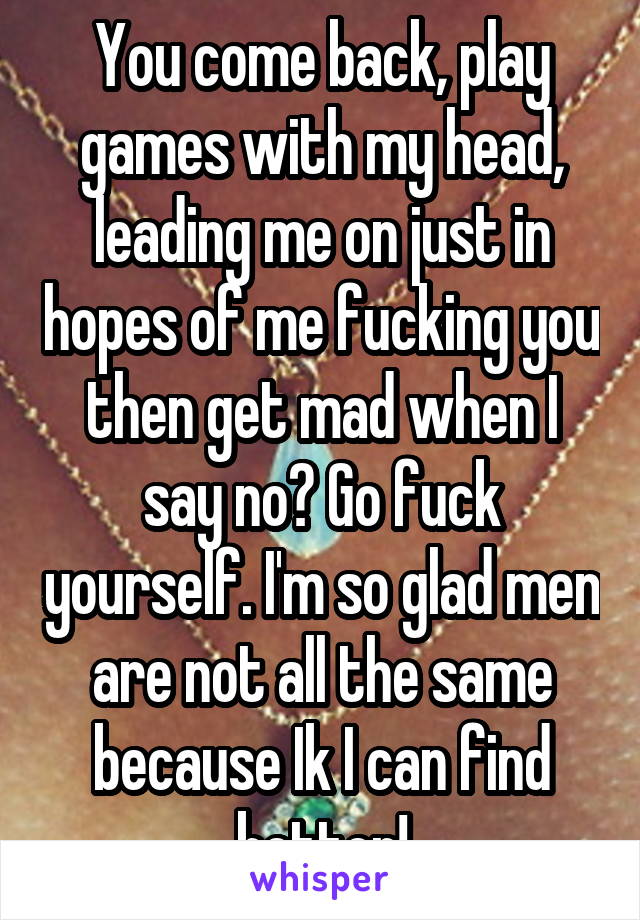 You come back, play games with my head, leading me on just in hopes of me fucking you then get mad when I say no? Go fuck yourself. I'm so glad men are not all the same because Ik I can find better!