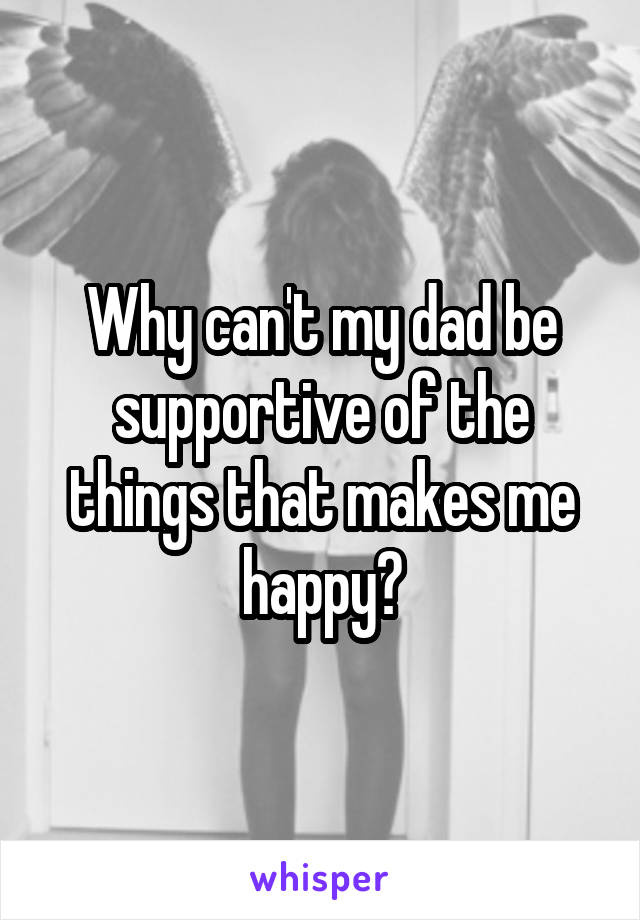 Why can't my dad be supportive of the things that makes me happy?