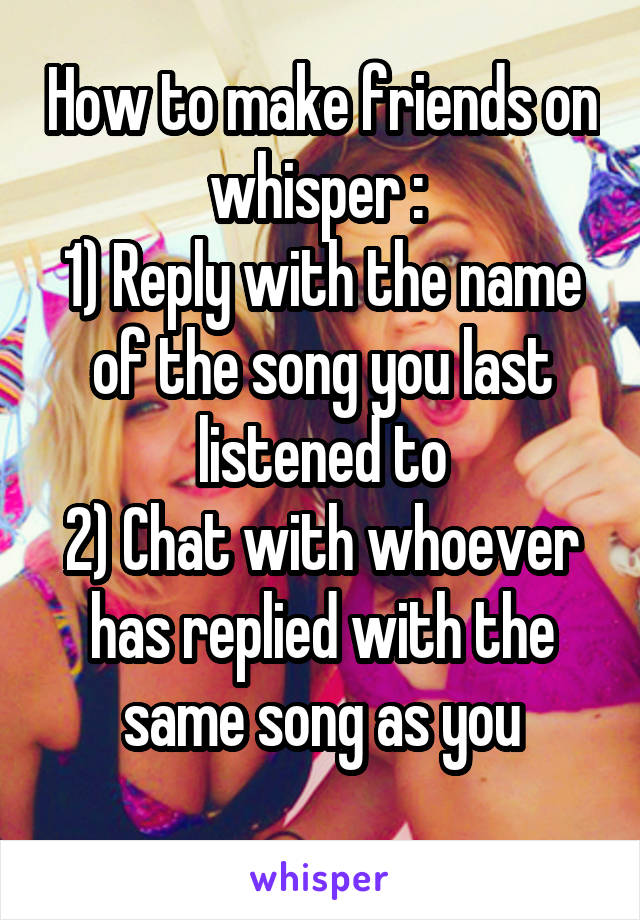 How to make friends on whisper : 
1) Reply with the name of the song you last listened to
2) Chat with whoever has replied with the same song as you
