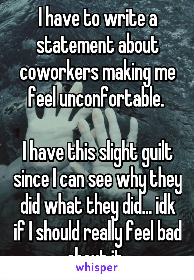 I have to write a statement about coworkers making me feel unconfortable. 

I have this slight guilt since I can see why they did what they did... idk if I should really feel bad about it..