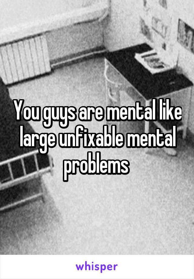 You guys are mental like large unfixable mental problems 