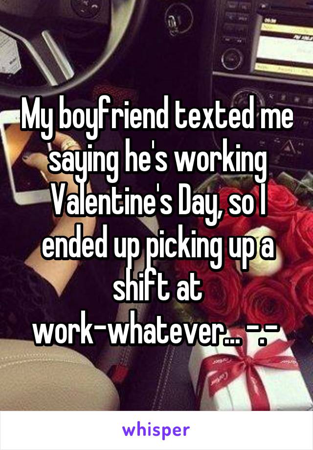 My boyfriend texted me saying he's working Valentine's Day, so I ended up picking up a shift at work-whatever... -.- 