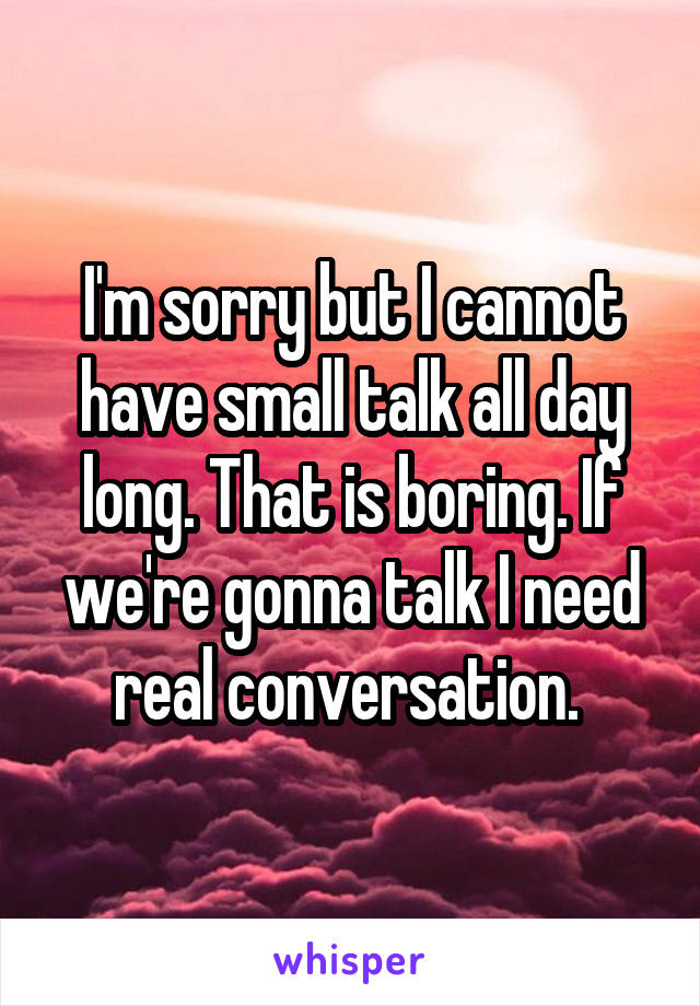 I'm sorry but I cannot have small talk all day long. That is boring. If we're gonna talk I need real conversation. 