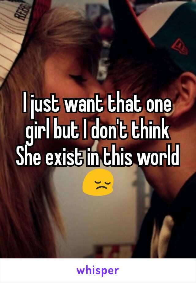 I just want that one girl but I don't think She exist in this world 😔