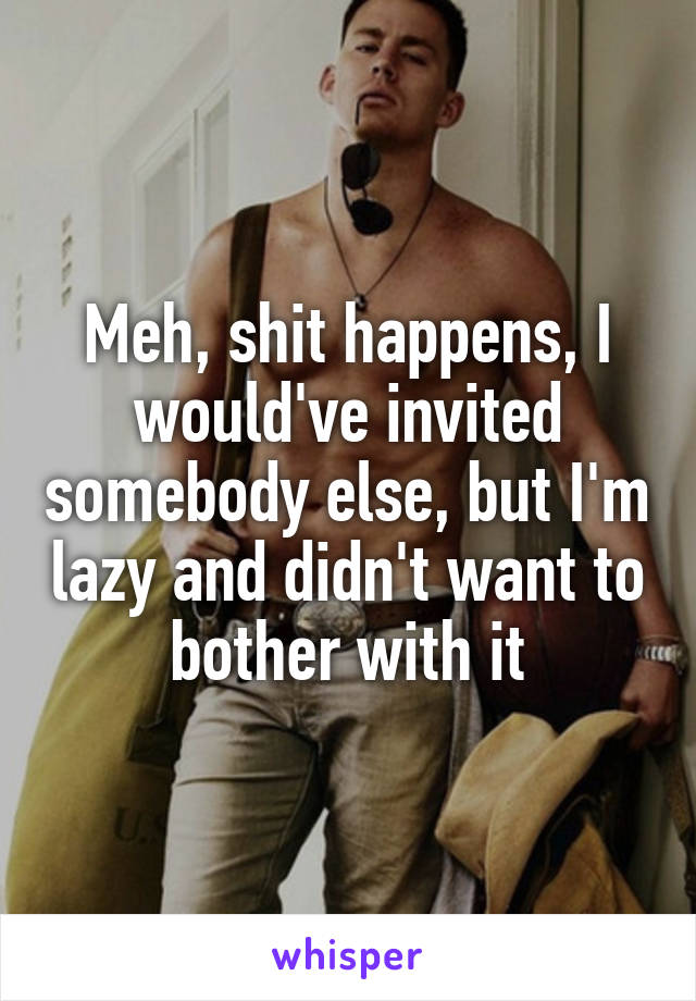 Meh, shit happens, I would've invited somebody else, but I'm lazy and didn't want to bother with it