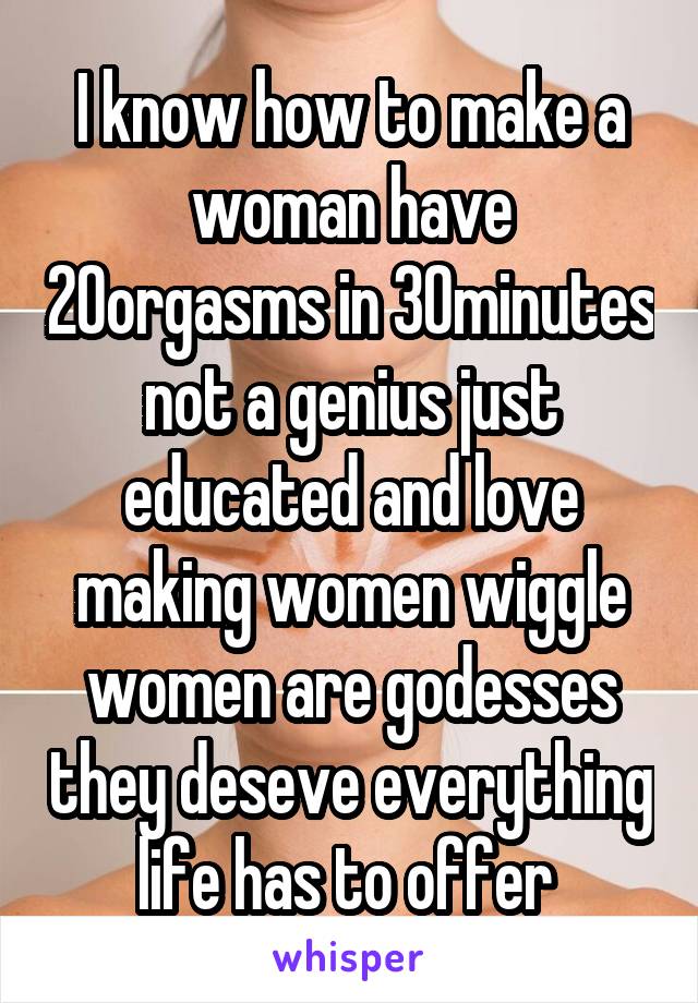 I know how to make a woman have 20orgasms in 30minutes not a genius just educated and love making women wiggle women are godesses they deseve everything life has to offer 