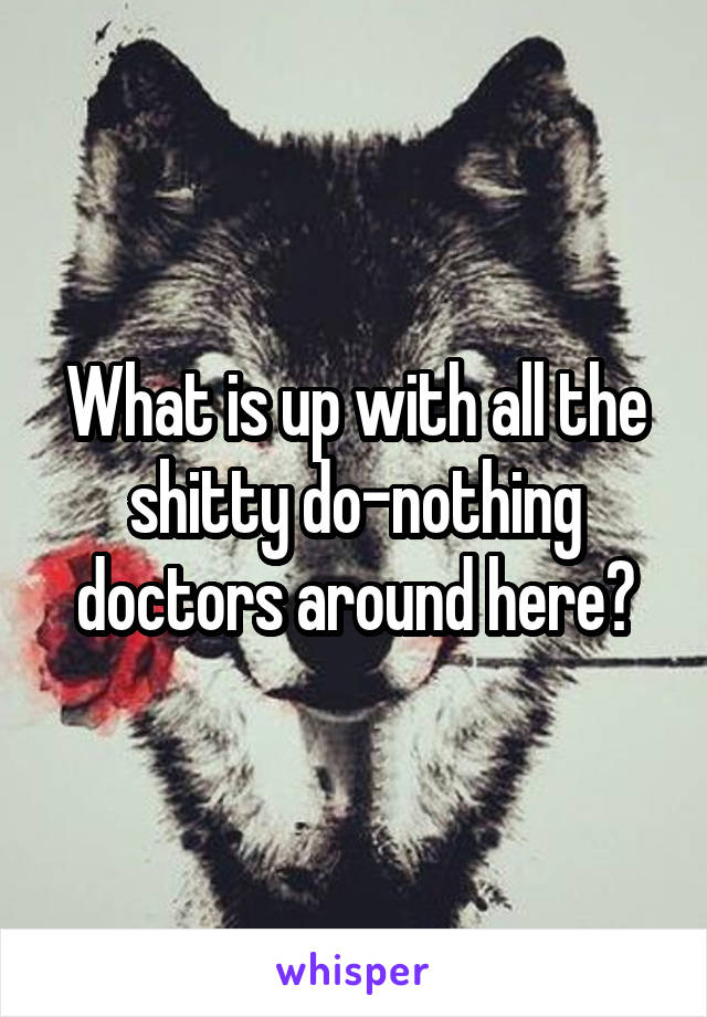 What is up with all the shitty do-nothing doctors around here?