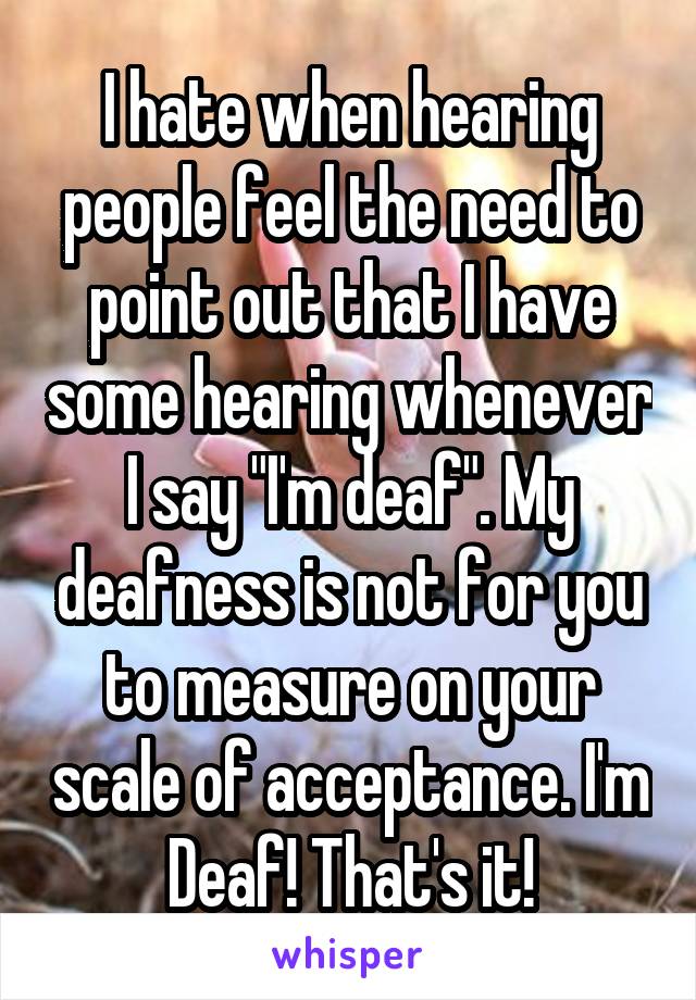 I hate when hearing people feel the need to point out that I have some hearing whenever I say "I'm deaf". My deafness is not for you to measure on your scale of acceptance. I'm Deaf! That's it!