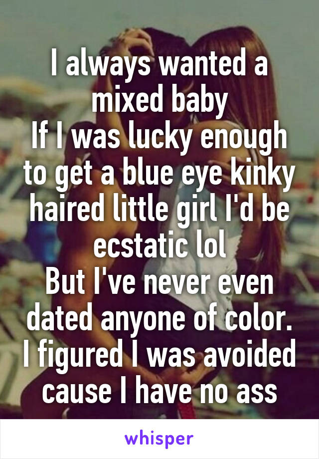 I always wanted a mixed baby
If I was lucky enough to get a blue eye kinky haired little girl I'd be ecstatic lol
But I've never even dated anyone of color. I figured I was avoided cause I have no ass
