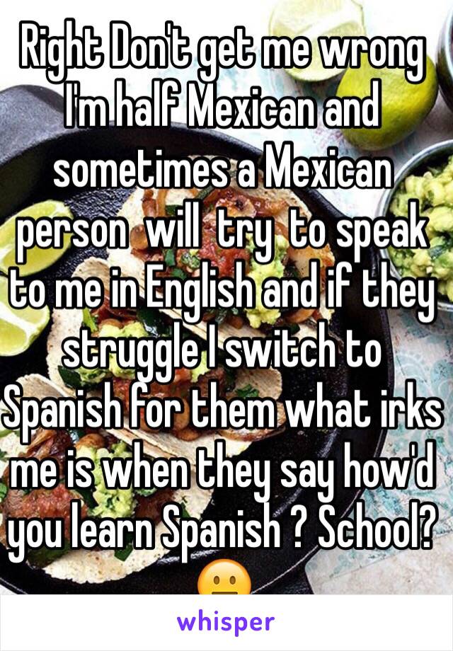 Right Don't get me wrong I'm half Mexican and sometimes a Mexican person  will  try  to speak to me in English and if they struggle I switch to Spanish for them what irks me is when they say how'd you learn Spanish ? School?😐