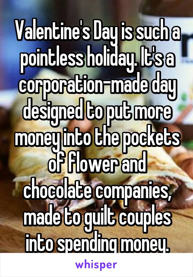 Valentine's Day is such a pointless holiday. It's a corporation-made day designed to put more money into the pockets of flower and chocolate companies, made to guilt couples into spending money.