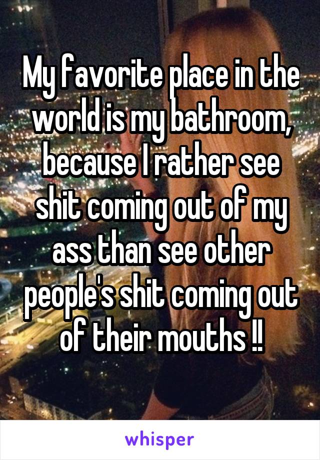 My favorite place in the world is my bathroom, because I rather see shit coming out of my ass than see other people's shit coming out of their mouths !!
