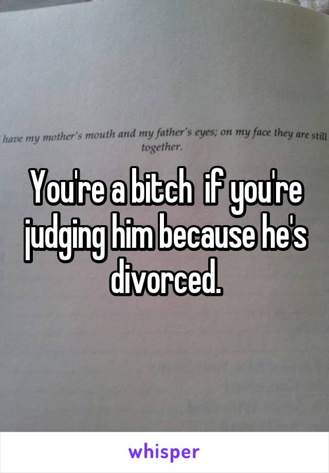 You're a bitch  if you're judging him because he's divorced.
