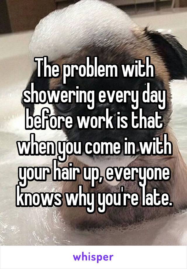 The problem with showering every day before work is that when you come in with your hair up, everyone knows why you're late.