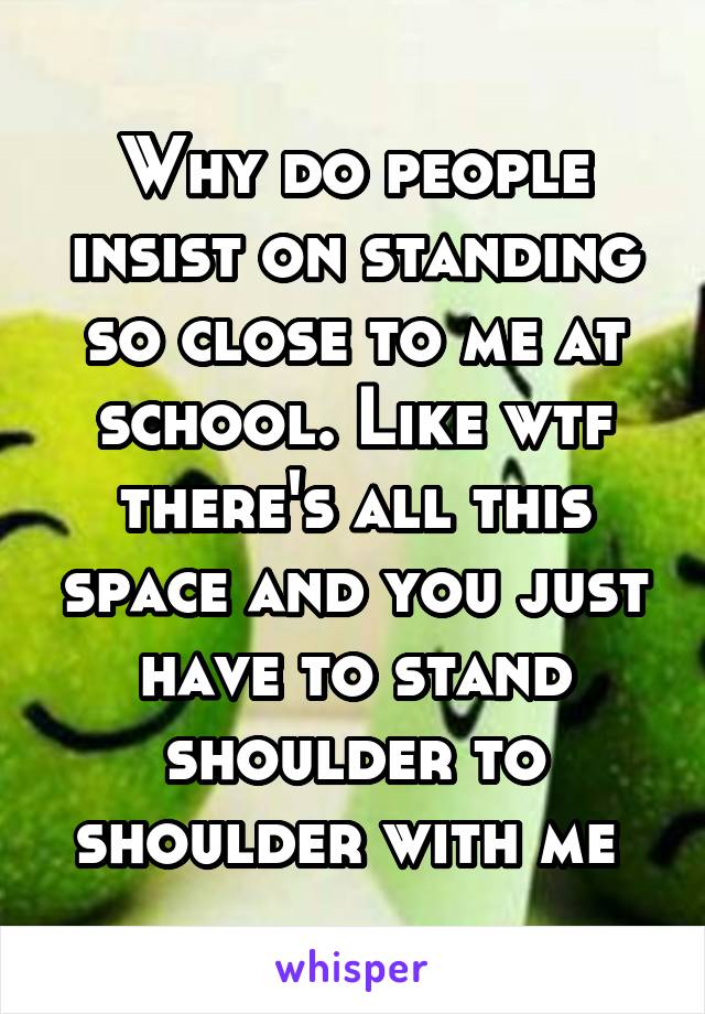 Why do people insist on standing so close to me at school. Like wtf there's all this space and you just have to stand shoulder to shoulder with me 