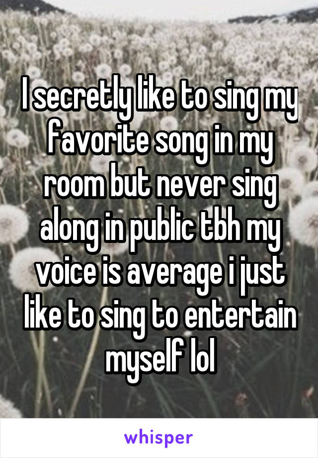I secretly like to sing my favorite song in my room but never sing along in public tbh my voice is average i just like to sing to entertain myself lol